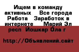 Ищем в команду активных. - Все города Работа » Заработок в интернете   . Марий Эл респ.,Йошкар-Ола г.